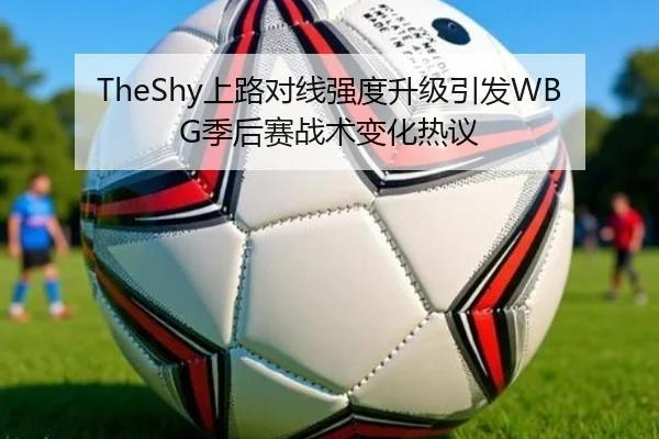 TheShy上路对线强度升级引发WBG季后赛战术变化热议